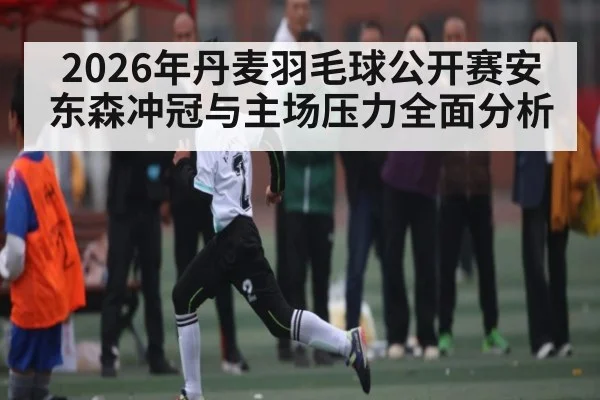 2026年丹麦羽毛球公开赛安东森冲冠与主场压力全面分析